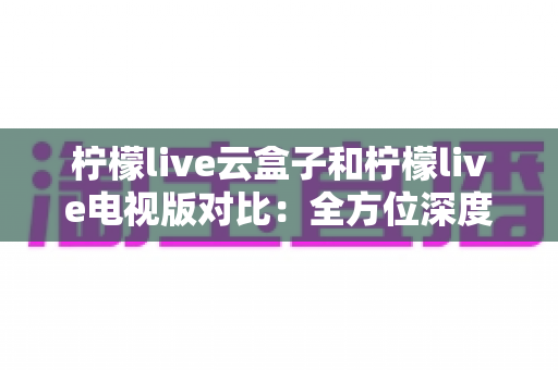 柠檬live云盒子和柠檬live电视版对比：全方位深度解析，教你选对属于自己的观影方案