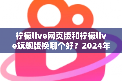 柠檬live网页版和柠檬live旗舰版换哪个好？2024年最全选购指南与深度对比分析