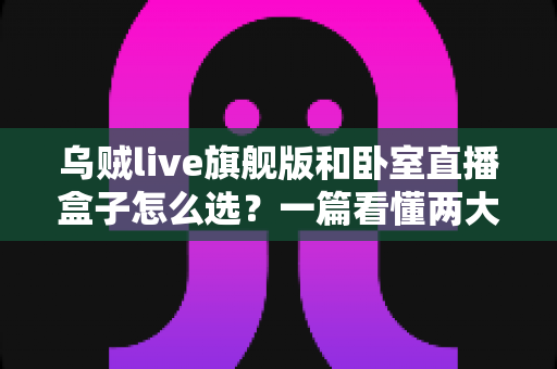 乌贼live旗舰版和卧室直播盒子怎么选？一篇看懂两大直播设备的差异与选购指南