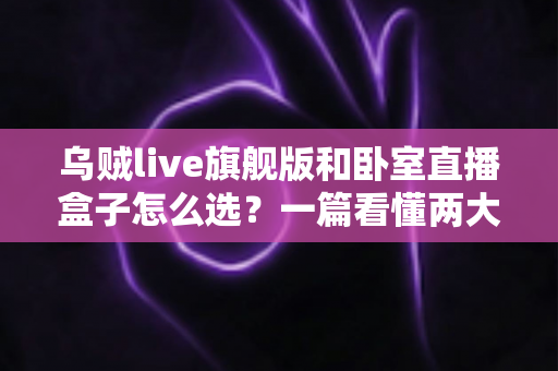 乌贼live旗舰版和卧室直播盒子怎么选？一篇看懂两大直播设备的差异与选购指南