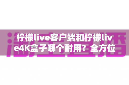 柠檬live客户端和柠檬live4K盒子哪个耐用？全方位耐用性对比分析与选购指南