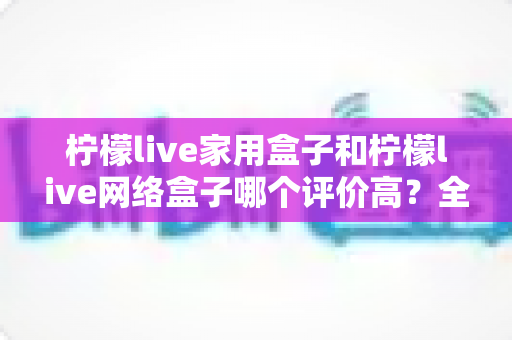 柠檬live家用盒子和柠檬live网络盒子哪个评价高？全方位深度对比评测与实用选购指南