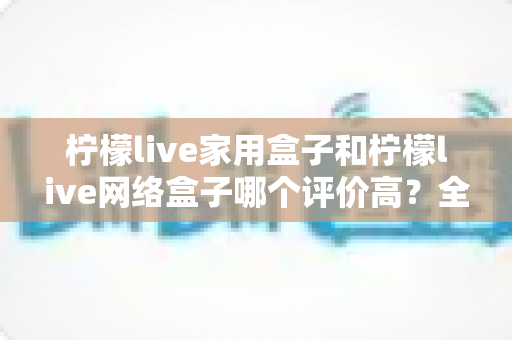 柠檬live家用盒子和柠檬live网络盒子哪个评价高？全方位深度对比评测与实用选购指南