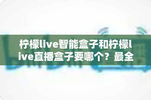 柠檬live智能盒子和柠檬live直播盒子要哪个？最全对比与选购指南一次讲清楚