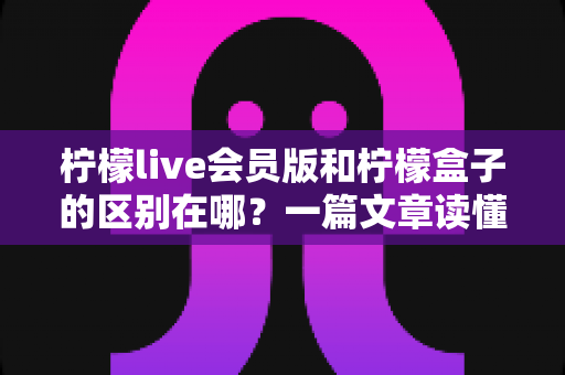 柠檬live会员版和柠檬盒子的区别在哪?一篇文章读懂两者定位、功能与选择建议 柠檬live会员版和柠檬盒子的区别在哪?一篇文章读懂两者定位、功能与选择建议