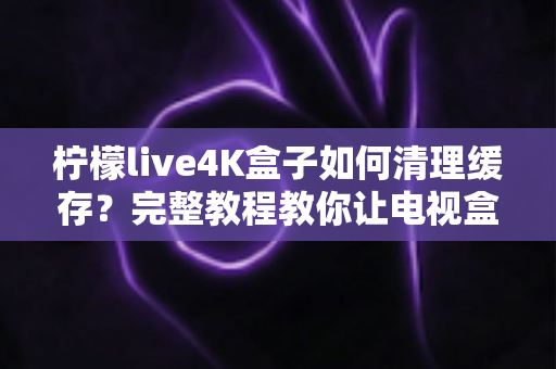 柠檬live4K盒子如何清理缓存?完整教程教你让电视盒子恢复流畅运行 柠檬live4K盒子如何清理缓存?完整教程教你让电视盒子恢复流畅运行