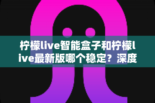 柠檬live智能盒子和柠檬live最新版哪个稳定?深度对比分析与实用指南 柠檬live智能盒子和柠檬live最新版哪个稳定?深度对比分析与实用指南