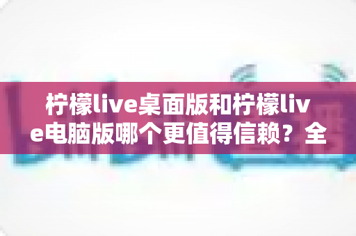 柠檬live桌面版和柠檬live电脑版哪个更值得信赖？全面对比解析与安全选择指南