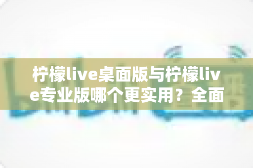 柠檬live桌面版与柠檬live专业版哪个更实用？全面深度对比评测帮你选对版本