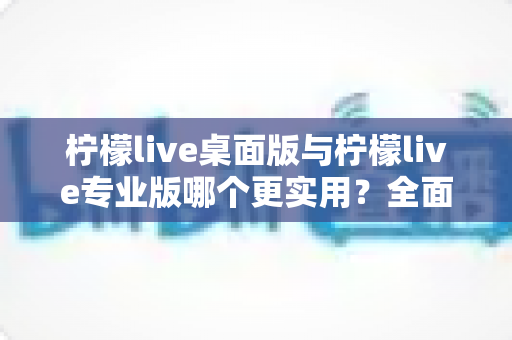 柠檬live桌面版与柠檬live专业版哪个更实用？全面深度对比评测帮你选对版本