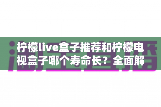 柠檬live盒子推荐和柠檬电视盒子哪个寿命长?全面解析两款电视盒子的使用寿命与选购指南 柠檬live盒子推荐和柠檬电视盒子哪个寿命长?全面解析两款电视盒子的使用寿命与选购指南