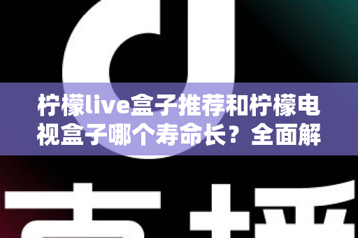柠檬live盒子推荐和柠檬电视盒子哪个寿命长?全面解析两款电视盒子的使用寿命与选购指南 柠檬live盒子推荐和柠檬电视盒子哪个寿命长?全面解析两款电视盒子的使用寿命与选购指南