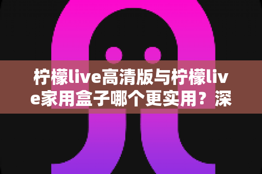 柠檬live高清版与柠檬live家用盒子哪个更实用？深度对比帮你一次选对观影方案