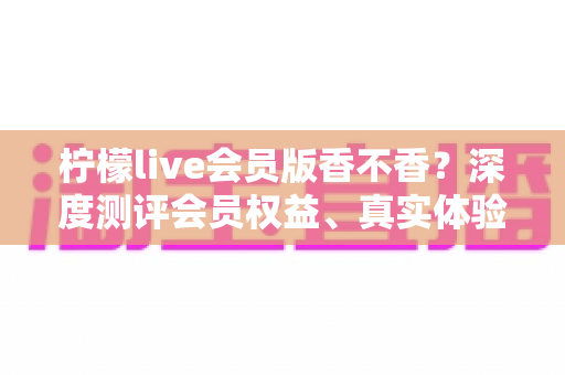 柠檬live会员版香不香?深度测评会员权益、真实体验与开通指南一文看懂 柠檬live会员版香不香?深度测评会员权益、真实体验与开通指南一文看懂