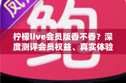 柠檬live会员版香不香?深度测评会员权益、真实体验与开通指南一文看懂 柠檬live会员版香不香?深度测评会员权益、真实体验与开通指南一文看懂