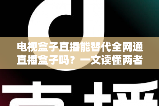 电视盒子直播能替代全网通直播盒子吗？一文读懂两者差异与选购指南