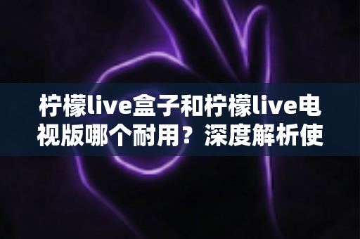 柠檬live盒子和柠檬live电视版哪个耐用?深度解析使用寿命与选购指南 柠檬live盒子和柠檬live电视版哪个耐用?深度解析使用寿命与选购指南