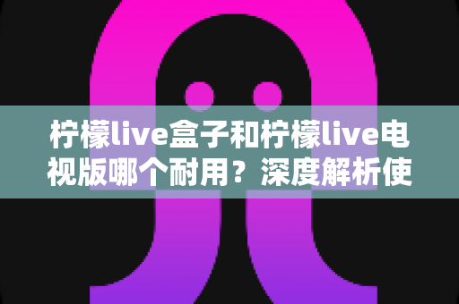 柠檬live盒子和柠檬live电视版哪个耐用?深度解析使用寿命与选购指南 柠檬live盒子和柠檬live电视版哪个耐用?深度解析使用寿命与选购指南