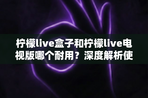 柠檬live盒子和柠檬live电视版哪个耐用?深度解析使用寿命与选购指南 柠檬live盒子和柠檬live电视版哪个耐用?深度解析使用寿命与选购指南
