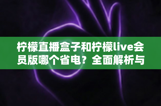 柠檬直播盒子和柠檬live会员版哪个省电?全面解析与省电优化指南 柠檬直播盒子和柠檬live会员版哪个省电?全面解析与省电优化指南