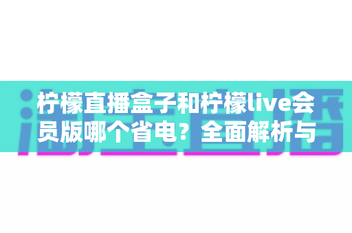 柠檬直播盒子和柠檬live会员版哪个省电？全面解析与省电优化指南