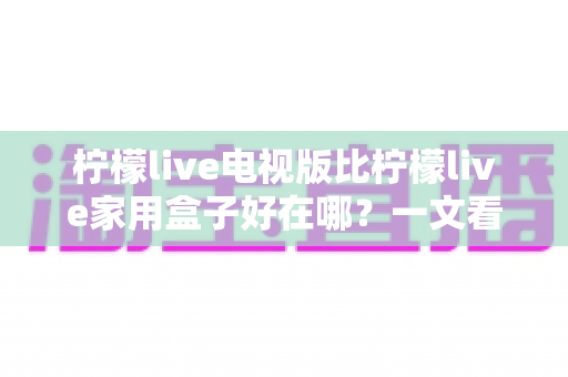 柠檬live电视版比柠檬live家用盒子好在哪?一文看懂核心差异与选购指南 柠檬live电视版比柠檬live家用盒子好在哪?一文看懂核心差异与选购指南