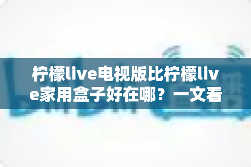 柠檬live电视版比柠檬live家用盒子好在哪？一文看懂核心差异与选购指南
