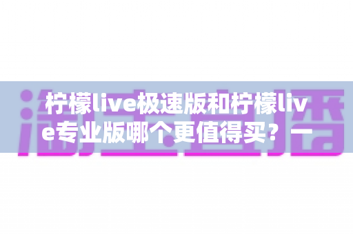 柠檬live极速版和柠檬live专业版哪个更值得买？一篇讲透功能、价格与人群选择的深度选购指南