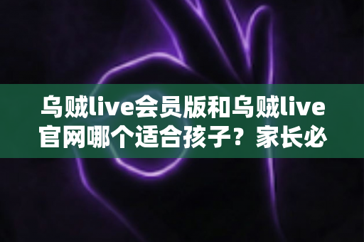 乌贼live会员版和乌贼live官网哪个适合孩子?家长必读的全面对比与选择指南 乌贼live会员版和乌贼live官网哪个适合孩子?家长必读的全面对比与选择指南