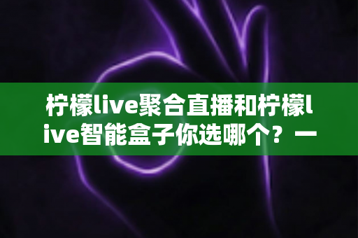 柠檬live聚合直播和柠檬live智能盒子你选哪个？一篇全面对比帮你做出明智选择