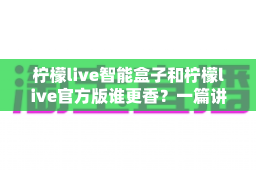 柠檬live智能盒子和柠檬live官方版谁更香?一篇讲透差异,看完再下手不踩坑 柠檬live智能盒子和柠檬live官方版谁更香?一篇讲透差异,看完再下手不踩坑