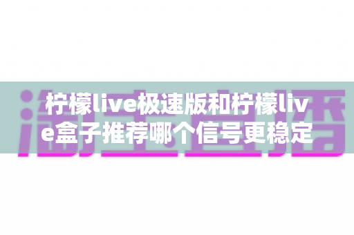 柠檬live极速版和柠檬live盒子推荐哪个信号更稳定?深度对比评测与选购指南 柠檬live极速版和柠檬live盒子推荐哪个信号更稳定?深度对比评测与选购指南