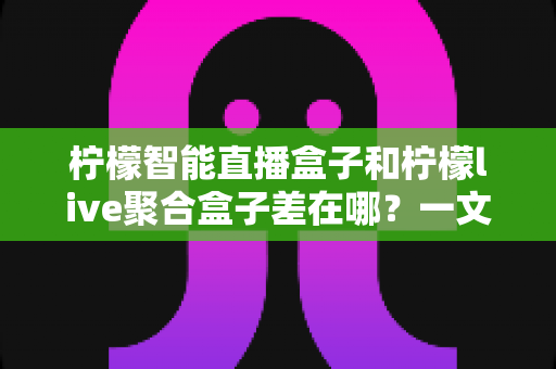柠檬智能直播盒子和柠檬live聚合盒子差在哪?一文读懂两大电视盒子的核心区别与选购指南 柠檬智能直播盒子和柠檬live聚合盒子差在哪?一文读懂两大电视盒子的核心区别与选购指南