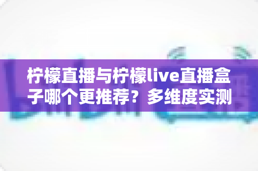柠檬直播与柠檬live直播盒子哪个更推荐?多维度实测对比与人群化选购指南 柠檬直播与柠檬live直播盒子哪个更推荐?多维度实测对比与人群化选购指南
