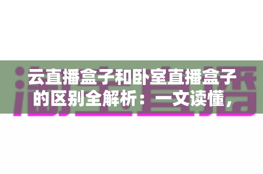 云直播盒子和卧室直播盒子的区别全解析：一文读懂，选对设备让你的直播间人气翻倍