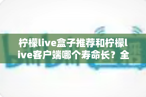 柠檬live盒子推荐和柠檬live客户端哪个寿命长?全方位对比分析与实用选购指南 柠檬live盒子推荐和柠檬live客户端哪个寿命长?全方位对比分析与实用选购指南