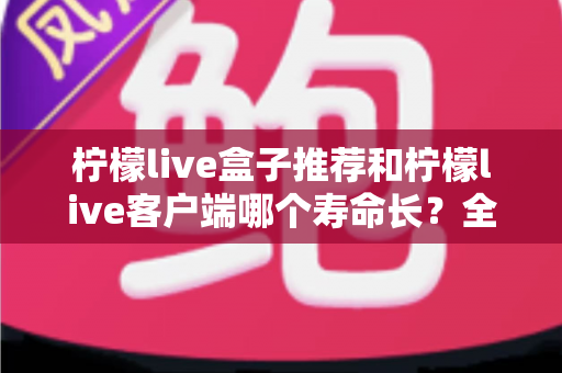 柠檬live盒子推荐和柠檬live客户端哪个寿命长?全方位对比分析与实用选购指南 柠檬live盒子推荐和柠檬live客户端哪个寿命长?全方位对比分析与实用选购指南