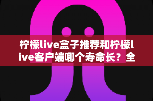柠檬live盒子推荐和柠檬live客户端哪个寿命长？全方位对比分析与实用选购指南