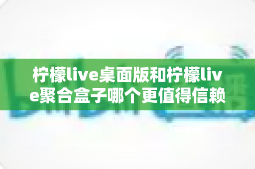 柠檬live桌面版和柠檬live聚合盒子哪个更值得信赖？深度对比分析与选购指南助你安心选择