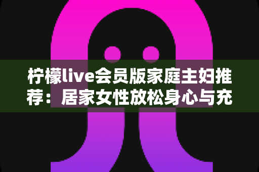 柠檬live会员版家庭主妇推荐：居家女性放松身心与充实生活的高性价比之选