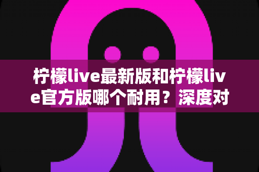 柠檬live最新版和柠檬live官方版哪个耐用?深度对比分析帮你选对版本不踩坑 柠檬live最新版和柠檬live官方版哪个耐用?深度对比分析帮你选对版本不踩坑