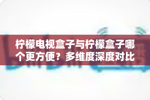 柠檬电视盒子与柠檬盒子哪个更方便？多维度深度对比帮你选对家用观影设备
