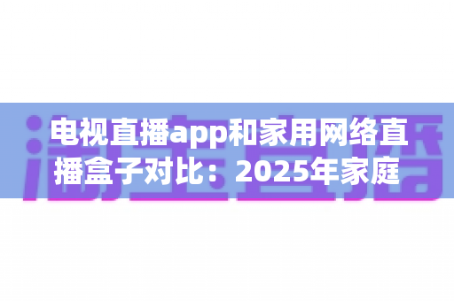 电视直播app和家用网络直播盒子对比：2025年家庭观影终极选购指南