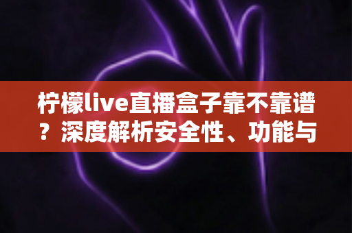 柠檬live直播盒子靠不靠谱？深度解析安全性、功能与避坑指南