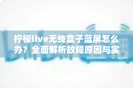 柠檬live无线盒子蓝屏怎么办？全面解析故障原因与实用解决方案指南