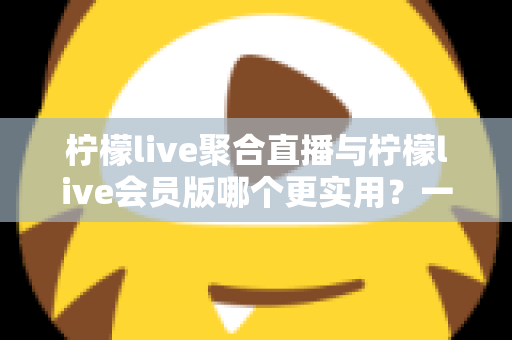 柠檬live聚合直播与柠檬live会员版哪个更实用?一文读懂两者的区别与选择技巧 柠檬live聚合直播与柠檬live会员版哪个更实用?一文读懂两者的区别与选择技巧