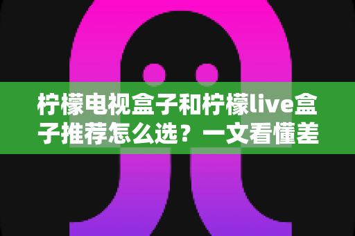 柠檬电视盒子和柠檬live盒子推荐怎么选？一文看懂差异，助你轻松买到心仪电视盒子