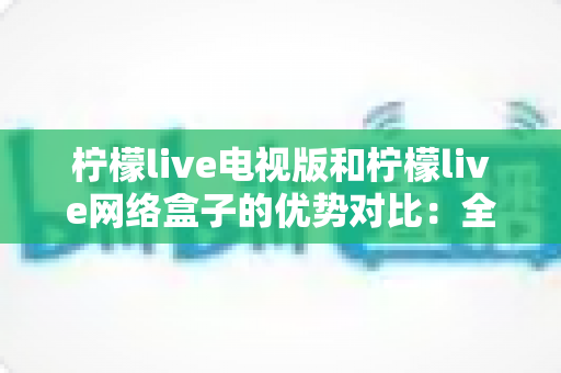 柠檬live电视版和柠檬live网络盒子的优势对比：全面解析哪个更适合你的家庭观影需求？