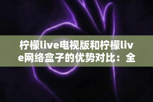 柠檬live电视版和柠檬live网络盒子的优势对比：全面解析哪个更适合你的家庭观影需求？