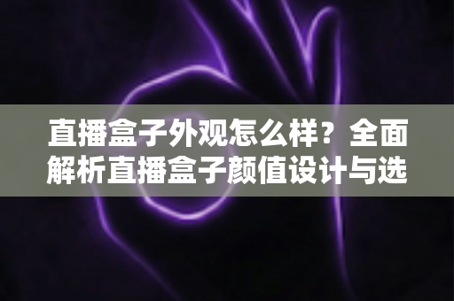 直播盒子外观怎么样?全面解析直播盒子颜值设计与选购要点,助你挑到心仪设备 直播盒子外观怎么样?全面解析直播盒子颜值设计与选购要点,助你挑到心仪设备